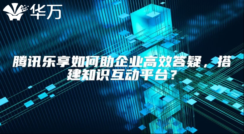 腾讯乐享如何助企业高效答疑，搭建知识互动平台？