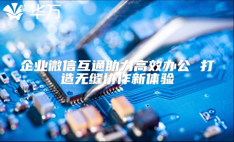企业微信互通助力高效办公 打造无缝协作新体验