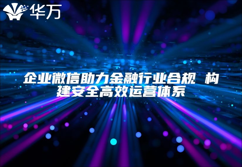 企业微信助力金融行业合规 构建安全高效运营体系