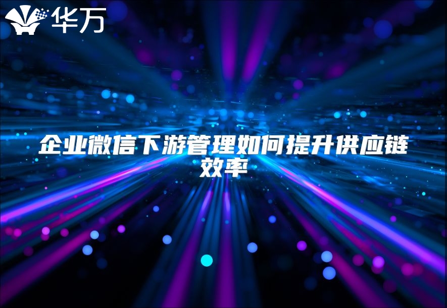 企业微信下游管理如何提升供应链效率