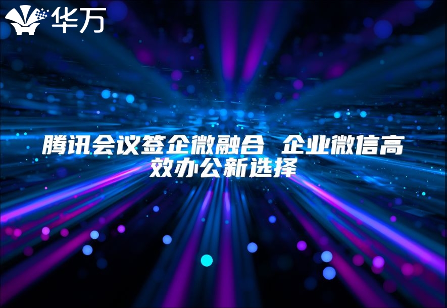 腾讯会议签企微融合 企业微信高效办公新选择