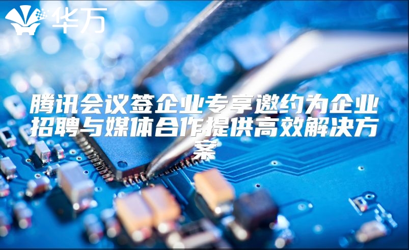 腾讯会议签企业专享邀约为企业招聘与媒体合作提供高效解决方案